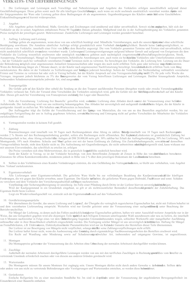 VERKAUFS - UND LIEFERBEDINGUNGEN 1. Die Lieferungen und Leistungen  - auch Vorschlge und Nebenleistungen  - und Angebote des Verkufers erfolgen ausschlielich aufgrund dieser  Geschftsbedingungen. Diese gelten somit auch fr alle knftigen Geschftsbezi e hung en, auch wenn sie nicht nochmals ausdrcklich vereinbart werden. Spt e stens mit  der Entgegennahme der Ware oder Leistung gelten diese Bedingungen ob als angenommen. Gegenbesttigungen des Kufers unter Hin weis auf seine Geschfts - bzw.  Einkaufsbedingungen  wird hiermit widersprochen. 2. Angebot Alle Angebote gelten freibleibend. Mae, Gewichte und Zeichnungen sind annhernd und daher unverbindlich. Soweit nichts ander es angegeben, hlt sich der  Verkufer an die in seinen Angeboten enthaltenen Preise 90 Tage ab deren Datum gebunden. Magebend sind die in der Auftragsbesttigung des Verkufers genannten  Preise zuzglich der jeweiligen gesetzt. Mehrwertsteuer. Zustzliche Lieferungen und Leistungen werden gesondert berechnet. 3. Auftrag, Lieferung und Leistung Auftr ge gelten als angenommen, wenn diese von uns schriftlich besttigt sind. Mndliche Vereinbarungen, auch die unserer Vertretu ngen, sind ohne schriftliche  Besttigung unwirksam. Die Annahme smtlicher Auftrge erfolgt grundstzlich unter Vorbehalt der Liefe rungsmglichkeit. Besteht keine Lief e rungsmglichkeit, so  wird dieses vom Verkufer; innerhalb einer Frist von 2 W o chen dem Besteller angezeigt. Die vom Verkufer genannten Termine und Fristen sind unverbindlich, sofern  nicht ausdrcklich schriftlich etwas anderes vereinbart wurde. Lieferungs - und Leistungsverzgerungen aufgrund hherer Gewalt und aufgrund von Ereignissen die dem  Verkufer die Lieferug wesentlich erschweren oder unmglich machen  - hierzu gehren auch nachtrglich eingetretene M a terialbescha ffungschwierigkeiten, Streik,  Aussperrung, Personalmangel, Mangel an Transportmitteln, behrdliche Anordnungen usw, auch wenn sie bei Liefera n ten des Verkufers oder Unterlieferanten eintreten  - , hat der Verkufer auch bei verbindlich vereinbarten Fristen  und Terminen nicht zu vertreten. Sie berechtigen den Verkufer, die Lieferung bzw. Leistung um die Dauer  der Behinderung z u zglich einer angemessenen Anlaufzeit hinauszuschieben oder wegen des noch nicht erfllten Teils ganz oder teilweise vom Vert rag zur ckzutreten.  Wenn die Behinderung lnger als 3 Monate dauert, ist der Kufer nach angemessemer Nachfristsetzung berechtigt, hinsichtlich d es noch nicht erfllten Teols vom Ve r trag  zurckzutreten. Bis dahin ist der Verkufer zu Teillieferungen und Teille i stu ngen jederzeit berechtigt. Sofern der Verkufer die Nichteinhaltug verbindilch vereinbarter  Fristen und Termine zu vertreten hat oder sich in Verzug befindet, hat der Kufer Anspruch auf eine Verzugsentschdigung in H he von 1/2% fr jede volle Woche des  V erzuges, insgesamt jedoch hchstens zu 5% des Rec h nungswertes der vom Verzug betroffenen Lieferungen und Leistungen. Darber hinausgehende Ansprche,  lnsbesondere Schadensersatzansprche jedweder Art, sind ausgeschlo s sen. 4. Transportgefahr Die Gefahr geht a uf den Kufer ber sobald die Sendung an die den Trasport ausfhrenden Personen bergeben wurde oder zwecks Versendung das La ger des  Verkufers verlassen hat. Falls der Versand ohne Verschulden des Verkufers unmglich wird, geht die Gefahr mit der Meldung der Versandberei t schaft auf den Kufer  ber. Dieses gilt auch bei Vereinbarung von Francopreisen und Lief e rung frei Lager oder Baustellen. 5. Falls die Vereinbarung `Lieferung frei Baustelle getroffen wird, so bede u tet sie Lieferung ohne Abladen durch uns  unter der Voraussetzung einer befahb a ren  Anfuhrstrae. Die Anlieferung wird von uns rechtzeitig bekanntgegeben. Das Abladen hat unverzglich und sachgem durch Arbei tskrfte zu folgen, die der Kufer in  gengender Anzahl zu stellen hat. Wir behalten uns v or, Wartezeiten zu berechnen. Der Auftraggeber trgt die Gefahr der Verschlechterung und des Unte r gangs von Materialien, die von uns an den Baustellen angeliefert werden, bis zur  endgltigen Fertigstellung der uns in Aufrag gegebenen Arbeiten, soweit Ve r sc hlechterung und Untergang nicht auf grobes Verschulden der Mitarbeiter des Verkufers  zurckzufhren sind. 6. Vertragsstrafen werden in keinem Fall gezahlt. 7. Zahlung Warenrechnungen sind innerhalb von 30 Tagen nach Rechnungsdatum ohne Abzug zu zahlen. Bei Za hlung innerhalb von 10 Tagen nach Rechnungsd a tum  werden 2 % Skonto auf den Rechnungsnettobetrag gewhrt, sofern alte Rechnungen nicht offenstehen. Bei Reparatur - bzw. Lohnkosten ist grundstzlich Zahlung bei  Rechnungserhalt in bar, ohne Abzug erforderlich. Bei Anlagen ab DM 20.000,00 netto gilt: 30% zahlbar bei Erhalt der Auftragsbesttigung, 30% bei Lieferung, 30% nach  Montageende, 10% nach Abnahme. Schecks und Wec h sel gelten erst mit der baren Einlsung als Zahlung. Ein Zurckbehaltungsrecht, soweit es ni cht auf demselben  Vertagsverhltnis beruht, steht dem Kufer nicht zu. Die Aufrechnung mit Gegenforderungen, die nicht unbestritten oder recht s krftig festgestellt sind, kann wirksam nur  mit unserem Einverstndnis, das schriftlich zu erteilen ist, erfolgen . Die Preise verstehen sich ohne Mehrwertsteuer, die in gesetzlich festgele g ter Hhe zustzlich berechnet wird. Gert der Kufer in Verzug, so ist der Verkufer berechtigt, von dem Betreffenden Zeitpunkt ab Zinsen in Hhe des von den Ges chftsbanken berech n e ten  Zinssatzes fr offene Kontokorrentkredite, mindestens jedoch in Hhe von 2 % ber dem jeweiligen Diskontsatz der Landeszentra lbank zu berechnen. 8. Sollten in den Verhltnissen eines Kunden Vernderungen eintreten, die eine Gefhrdung des Vertragszweck es bedeuten, so bleibt uns vorbehalten, vom Angebot  bzw. Verkauf zurckzutreten. 9. Eigentumsvorbehalt Alle Lieferungen unter Eigentumsvorbehalt. Die gelieferte Ware bleibt bis zur vollstndigen Bezahlung des Kaufpreises und all er, auch der knftigen  Ford e ru ngen, die wir gegen den Kufer erwerben, unser Eigentum. Der Kufer ist ve r pflichtet, die gelieferten Waren gegen Diebstahl, Feuer - , Wasser - und sonst. Schden  zu versichern und dem Verkufer den Versicherungsabschlu auf Ve r langen nachzuweisen. Verpfndun g oder Sicherungsbereignung ist unzulssig. Im Falle einer Pfndung durch Dritte ist der Lieferer hiervon unverzglich zu be nachrichtigen. Wird der Kaufgegenstand in ein Grundstck eingebaut, so gilt er als nichtwesentlicher Bestandteil desselbenund unter liegt nicht der Zubehrhaftung. Das  Eigentum bleibt beim Lieferer. Liegt ein Wiederverkaufsgeschft vor, erstreckt sich der Eigentumsvorb e halt auch auf den Verkaufserls. 10. Gewhrleistungsansprche Wir bernehmen die Gewhr, das unsere Lieferung und Leistun g z. Z. der bergabe die vertraglich zugesicherten Eigenschaften hat, nicht mit Fehlern behaftet ist  und dem vereinbarten Lieferumfang entspricht. Weiterhin wird nur Gewhr geleistet unter der Voraussetzung einer sachgemen B edienung unter Beachtung der  B etriebsvo r schriften. Fr Mngel der Lieferung, zu denen auch das Fehlen ausdrcklich zug e sicherter Eigenschaften gehren, haften wir unter Ausschlu weiterer Ansprche nur in der  Weise, das uns Gelegenheit gegeben wird alle diejenigen Teile unen t geltlich n ach billigem Ermessen unterliegender Wahl auszubessern oder neu zu liefern, die innerhalb  von 6 Monaten nachweisbar in Folge eines vor dem Gefa h renbergang liegenden Umstandes  - besonders wegen, schlechter Werkstoffe oder mangelhafter Ausfhrung  - unbrauch bar oder in ihrer Brauchbarkeit erheblich eingeschrnkt werden. Die Festlegung solcher Mngel ist uns unverzglich schriftlic h mitzuteilen. Haftung fr Mngel  an Fremdfabrikaten, z.B. Elektrom o toren, Elektrohydraulik - oder Pneumatikteilen wird nur im Rahme n der Garantie des Herstellers dieser Teile bernommen. Der Lieferer ist zur Beseitigung von Mngeln nicht verpflichtet, solange der B e steller seine Zahlungsverpflichtungen nicht erfllt. Der Lieferer haftet ferner nicht, wenn die Ausbesserung oder Ersatzl e i stung durch eigenmchtige Nachbessserungsarbeiten des Bestellers erschwert wird. Ein Recht auf Wandlung oder Minderung sowie auf Schadenersatz i r gendwelcher Art, insbesondere auf entgangene Gewinne, ist augeschlossen. 11. Montagen Die Montagepreise gelten u nter der Voraussetzung das die Arbeiten ohne Unte r brechung der normalen Arbeitszeit durchgefhrt werden knnen. 12. Zuschlge Auerhalb der normalen Arbeitszeit durchgefhrte Leistungen werden von uns mit den tariflichen Zuschlgen in Rechnung gestell t, sowei t dies vom B e steller zu  vertretende Umstnde erforderlich machen oder von diesem aus anderen Grnden gewnscht wird. 13. Wartestunden Die Montageorte mssen fr unsere Monteure frei zugngig sein. Unsere Montagen drfen nicht durch andere Gewerke o. . behind ert werden. Sollten so l che  oder andere von uns nicht zu vertretende Behinderungen oder Verzgerungen und Wartestunden entstehen, so werden diese besonde rs berechnet. 14. Gerstkosten Einfache Rollgerste bis zu einer maximalen Standhhe bis 3m sind in den End preisen unter der Voraussetzung der ungehinderten Bewegungsfreiheit im  Einsatzb e reich einer Baustelle enthalten.